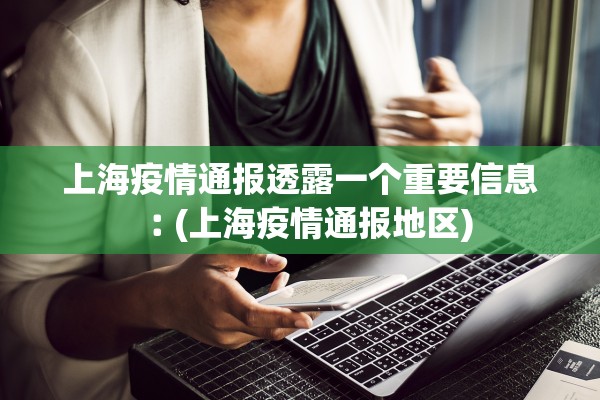 上海疫情通报透露一个重要信息︰(上海疫情通报地区) 上海疫情通报透露一个重要信息︰(上海疫情通报地区)
