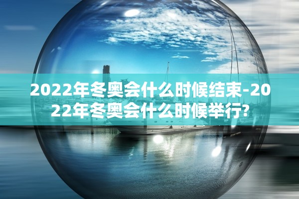 2022年冬奥会什么时候结束-2022年冬奥会什么时候举行?