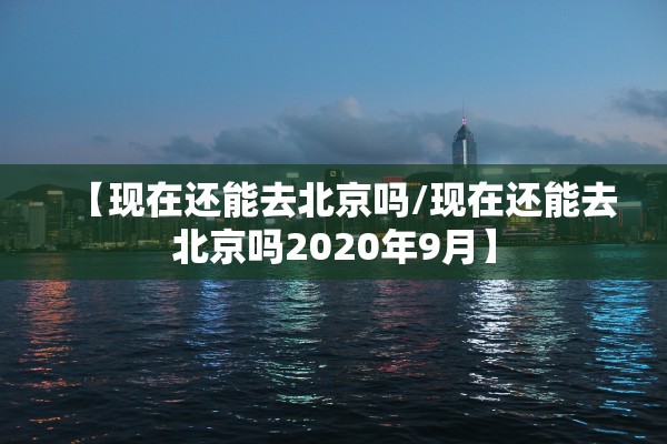 【现在还能去北京吗/现在还能去北京吗2020年9月】 【现在还能去北京吗/现在还能去北京吗2020年9月】