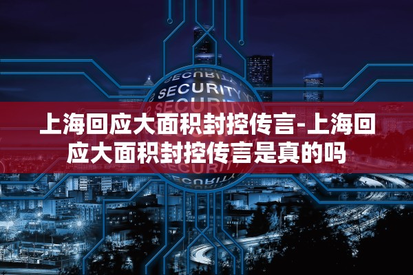 上海回应大面积封控传言-上海回应大面积封控传言是真的吗 上海回应大面积封控传言-上海回应大面积封控传言是真的吗
