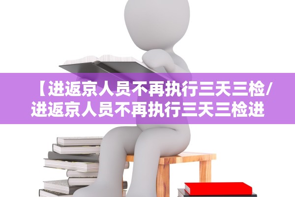 【进返京人员不再执行三天三检/进返京人员不再执行三天三检进京三天在出京怎么办】 【进返京人员不再执行三天三检/进返京人员不再执行三天三检进京三天在出京怎么办】