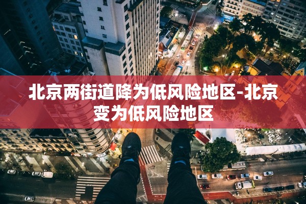 北京两街道降为低风险地区-北京变为低风险地区 北京两街道降为低风险地区-北京变为低风险地区