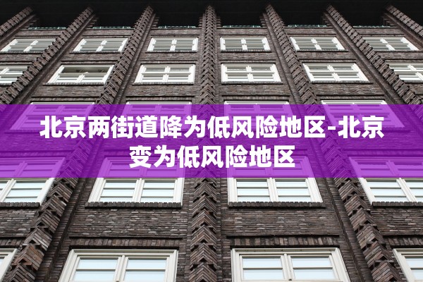 北京两街道降为低风险地区-北京变为低风险地区 北京两街道降为低风险地区-北京变为低风险地区