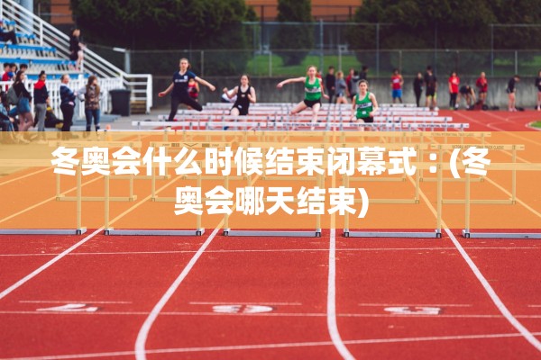 冬奥会什么时候结束闭幕式︰(冬奥会哪天结束)