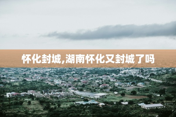 怀化封城,湖南怀化又封城了吗 怀化封城,湖南怀化又封城了吗