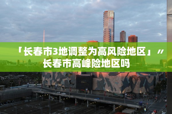 「长春市3地调整为高风险地区」〃长春市高峰险地区吗