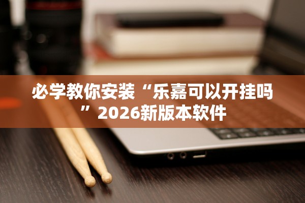 必学教你安装“乐嘉可以开挂吗”2026新版本软件
