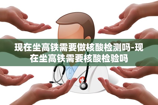 现在坐高铁需要做核酸检测吗-现在坐高铁需要核酸检验吗 现在坐高铁需要做核酸检测吗-现在坐高铁需要核酸检验吗