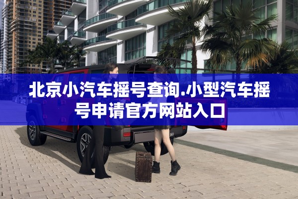北京小汽车摇号查询.小型汽车摇号申请官方网站入口 北京小汽车摇号查询.小型汽车摇号申请官方网站入口