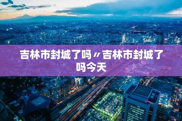 吉林市封城了吗〃吉林市封城了吗今天 吉林市封城了吗〃吉林市封城了吗今天