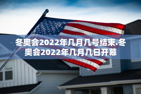冬奥会2022年几月几号结束.冬奥会2022年几月几日开幕 冬奥会2022年几月几号结束.冬奥会2022年几月几日开幕