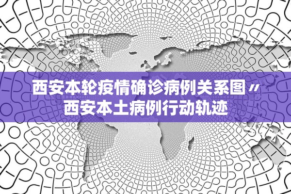 西安本轮疫情确诊病例关系图〃西安本土病例行动轨迹 西安本轮疫情确诊病例关系图〃西安本土病例行动轨迹