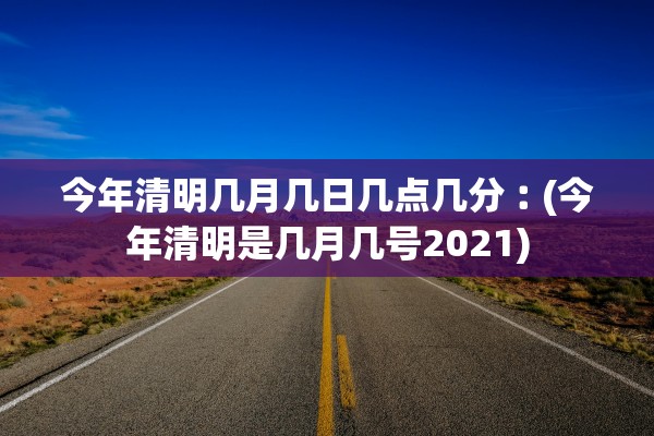 今年清明几月几日几点几分︰(今年清明是几月几号2021) 今年清明几月几日几点几分︰(今年清明是几月几号2021)