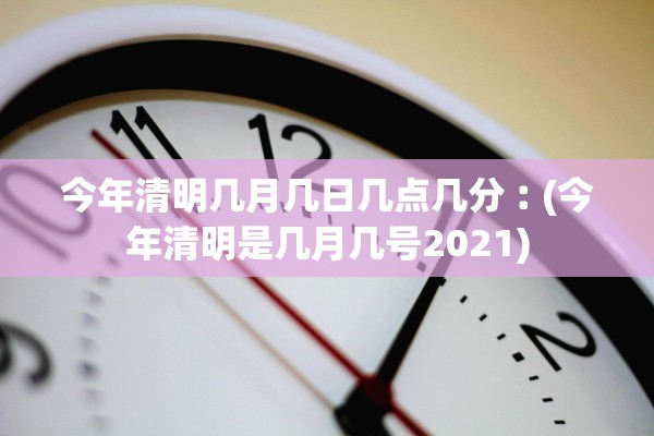 今年清明几月几日几点几分︰(今年清明是几月几号2021) 今年清明几月几日几点几分︰(今年清明是几月几号2021)