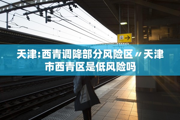 天津:西青调降部分风险区〃天津市西青区是低风险吗