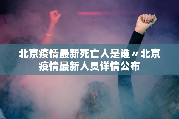 北京疫情最新死亡人是谁〃北京疫情最新人员详情公布 北京疫情最新死亡人是谁〃北京疫情最新人员详情公布