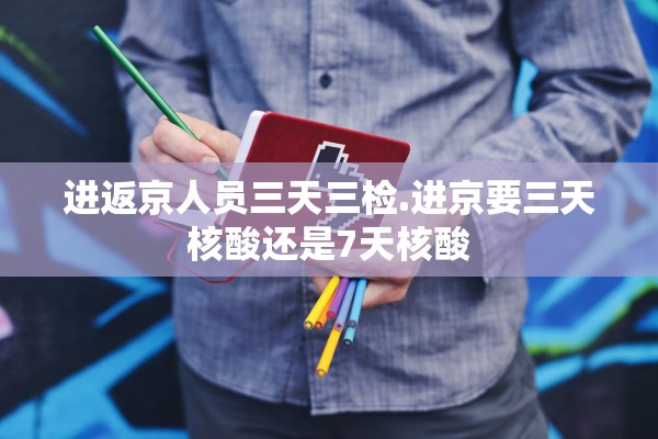 进返京人员三天三检.进京要三天核酸还是7天核酸 进返京人员三天三检.进京要三天核酸还是7天核酸