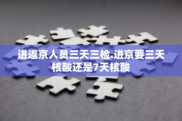 进返京人员三天三检.进京要三天核酸还是7天核酸 进返京人员三天三检.进京要三天核酸还是7天核酸
