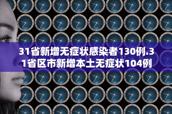 31省新增无症状感染者130例.31省区市新增本土无症状104例 31省新增无症状感染者130例.31省区市新增本土无症状104例