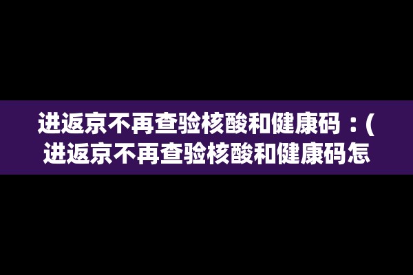 进返京不再查验核酸和健康码︰(进返京不再查验核酸和健康码怎么办)