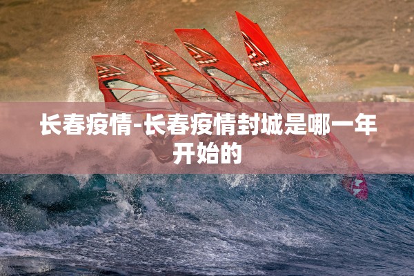长春疫情-长春疫情封城是哪一年开始的 长春疫情-长春疫情封城是哪一年开始的