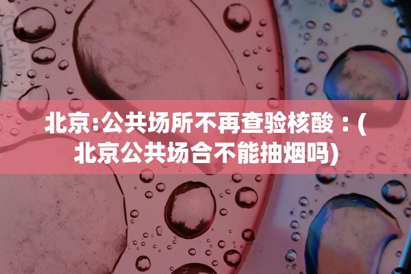 北京:公共场所不再查验核酸︰(北京公共场合不能抽烟吗) 北京:公共场所不再查验核酸︰(北京公共场合不能抽烟吗)