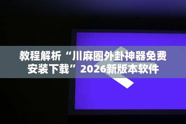教程解析“川麻圈外卦神器免费安装下载”2026新版本软件