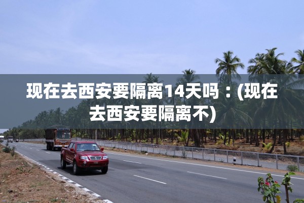 现在去西安要隔离14天吗︰(现在去西安要隔离不) 现在去西安要隔离14天吗︰(现在去西安要隔离不)