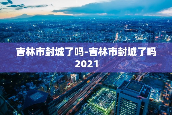吉林市封城了吗-吉林市封城了吗2021