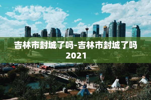 吉林市封城了吗-吉林市封城了吗2021