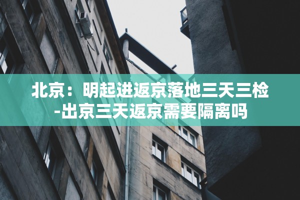 北京:明起进返京落地三天三检-出京三天返京需要隔离吗 北京:明起进返京落地三天三检-出京三天返京需要隔离吗