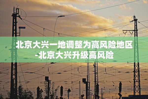 北京大兴一地调整为高风险地区-北京大兴升级高风险 北京大兴一地调整为高风险地区-北京大兴升级高风险