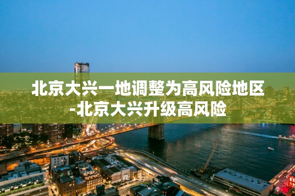 北京大兴一地调整为高风险地区-北京大兴升级高风险 北京大兴一地调整为高风险地区-北京大兴升级高风险