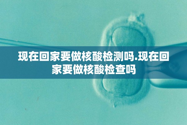 现在回家要做核酸检测吗.现在回家要做核酸检查吗