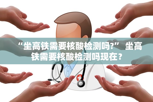 “坐高铁需要核酸检测吗?	” 坐高铁需要核酸检测吗现在？