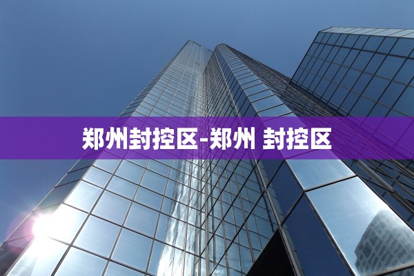 郑州封控区-郑州 封控区 郑州封控区-郑州 封控区