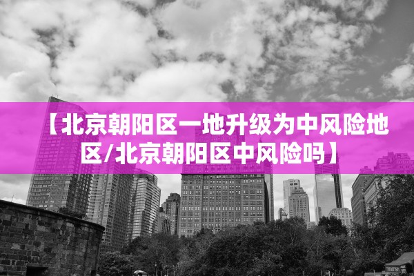 【北京朝阳区一地升级为中风险地区/北京朝阳区中风险吗】 【北京朝阳区一地升级为中风险地区/北京朝阳区中风险吗】