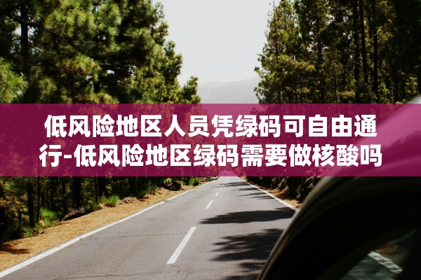 低风险地区人员凭绿码可自由通行-低风险地区绿码需要做核酸吗 低风险地区人员凭绿码可自由通行-低风险地区绿码需要做核酸吗