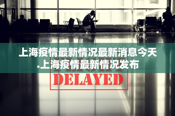 上海疫情最新情况最新消息今天.上海疫情最新情况发布 上海疫情最新情况最新消息今天.上海疫情最新情况发布