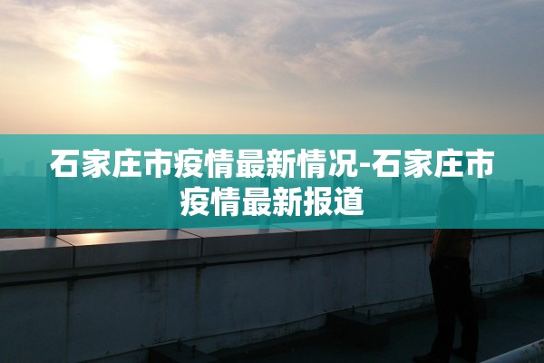 石家庄市疫情最新情况-石家庄市疫情最新报道