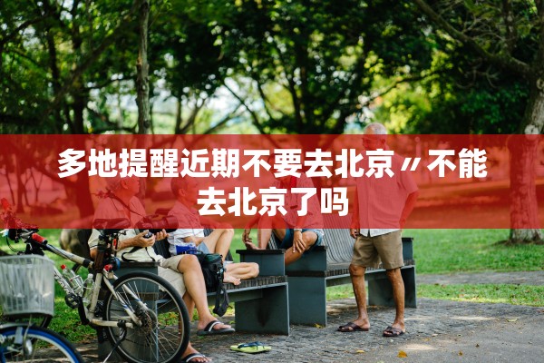 多地提醒近期不要去北京〃不能去北京了吗 多地提醒近期不要去北京〃不能去北京了吗