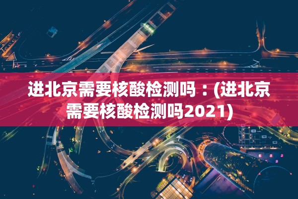进北京需要核酸检测吗︰(进北京需要核酸检测吗2021)