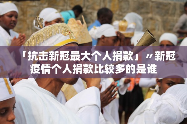 「抗击新冠最大个人捐款」〃新冠疫情个人捐款比较多的是谁