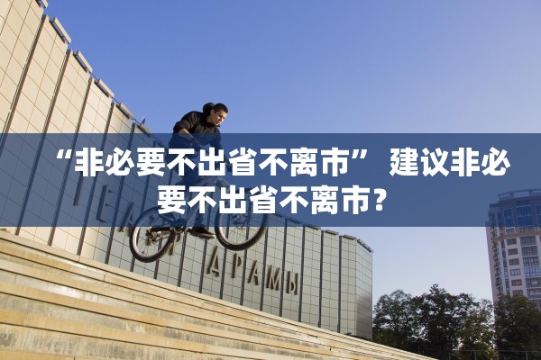“非必要不出省不离市	” 建议非必要不出省不离市？