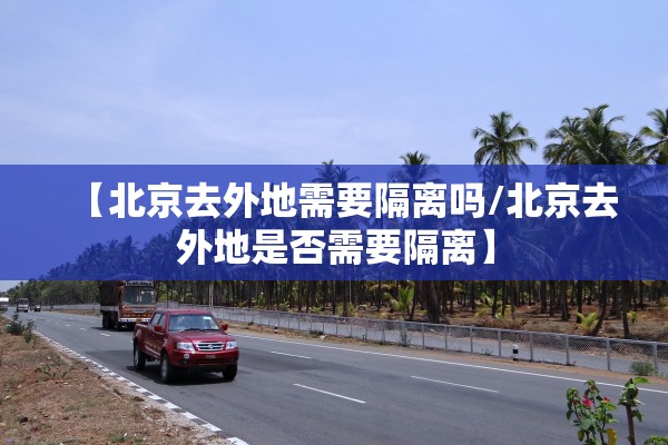 【北京去外地需要隔离吗/北京去外地是否需要隔离】 【北京去外地需要隔离吗/北京去外地是否需要隔离】