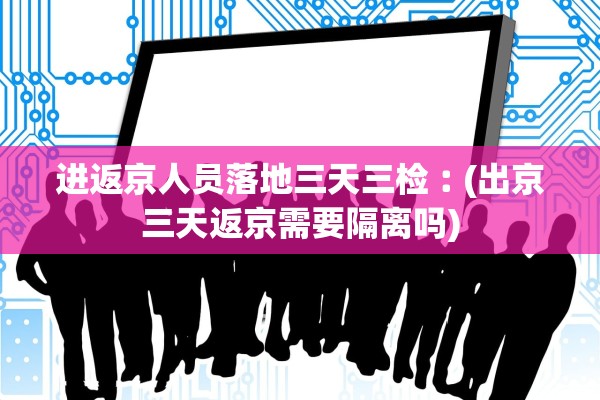进返京人员落地三天三检︰(出京三天返京需要隔离吗) 进返京人员落地三天三检︰(出京三天返京需要隔离吗)