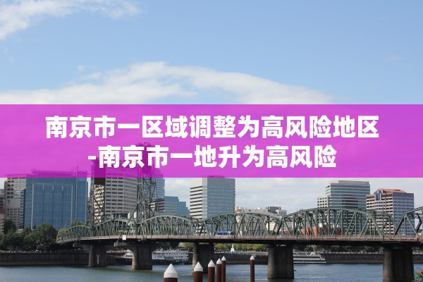 南京市一区域调整为高风险地区-南京市一地升为高风险