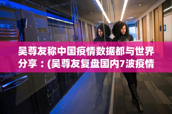 吴尊友称中国疫情数据都与世界分享︰(吴尊友复盘国内7波疫情始末)