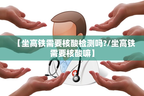 【坐高铁需要核酸检测吗?/坐高铁需要核酸嘛】