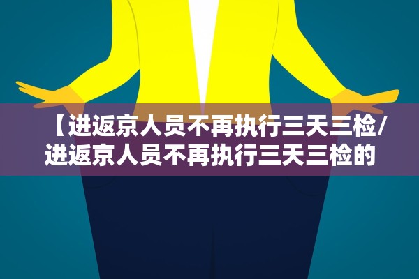 【进返京人员不再执行三天三检/进返京人员不再执行三天三检的规定】
